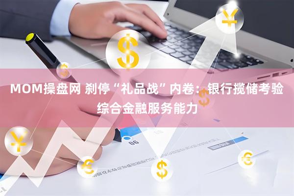 MOM操盘网 刹停“礼品战”内卷：银行揽储考验综合金融服务能力