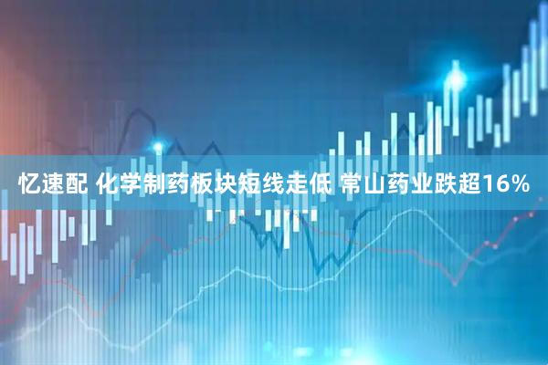 忆速配 化学制药板块短线走低 常山药业跌超16%