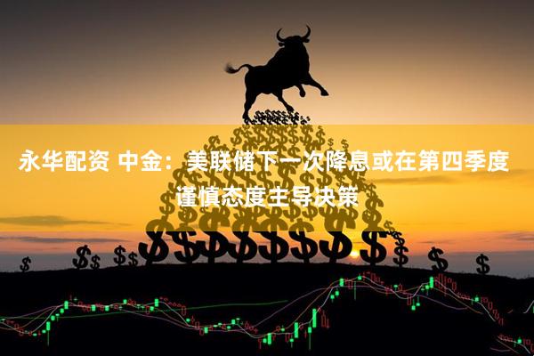 永华配资 中金：美联储下一次降息或在第四季度 谨慎态度主导决策