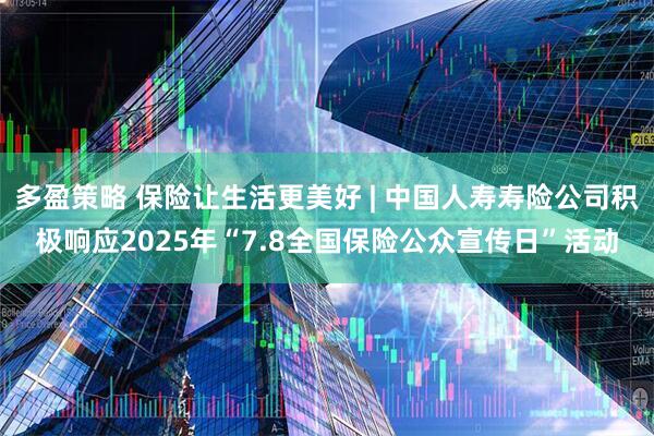 多盈策略 保险让生活更美好 | 中国人寿寿险公司积极响应2025年“7.8全国保险公众宣传日”活动