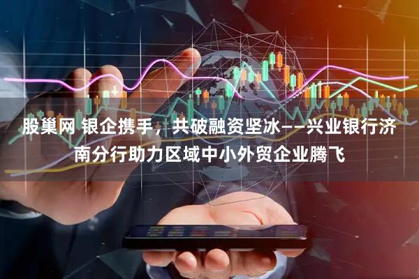 股巢网 银企携手，共破融资坚冰——兴业银行济南分行助力区域中小外贸企业腾飞