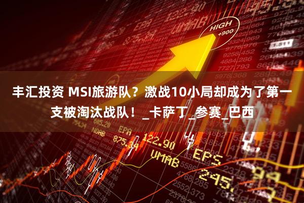 丰汇投资 MSI旅游队？激战10小局却成为了第一支被淘汰战队！_卡萨丁_参赛_巴西