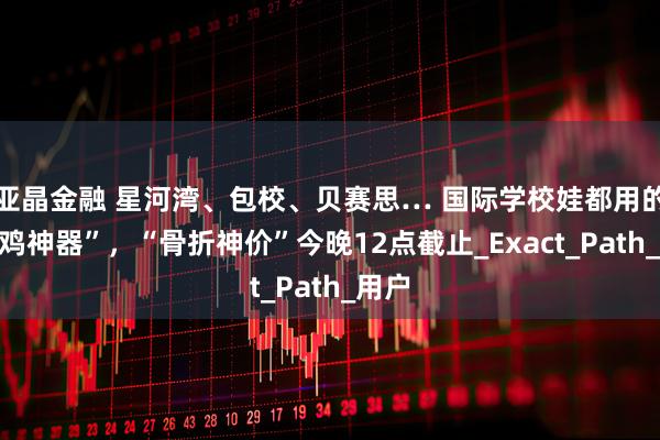 亚晶金融 星河湾、包校、贝赛思… 国际学校娃都用的“自鸡神器”，“骨折神价”今晚12点截止_Exact_Path_用户