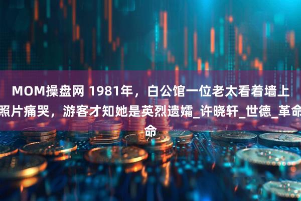 MOM操盘网 1981年，白公馆一位老太看着墙上照片痛哭，游客才知她是英烈遗孀_许晓轩_世德_革命