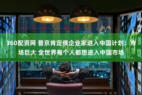 360配资网 普京肯定俄企业家进入中国计划：市场巨大 全世界每个人都想进入中国市场