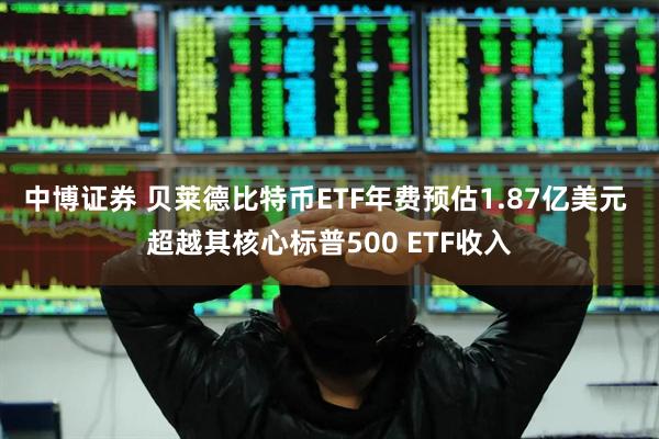 中博证券 贝莱德比特币ETF年费预估1.87亿美元 超越其核心标普500 ETF收入
