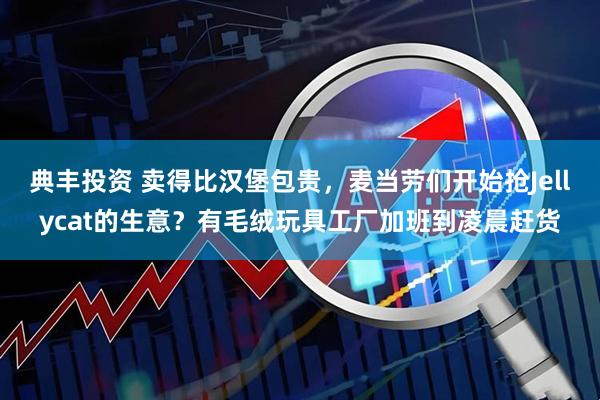 典丰投资 卖得比汉堡包贵，麦当劳们开始抢Jellycat的生意？有毛绒玩具工厂加班到凌晨赶货