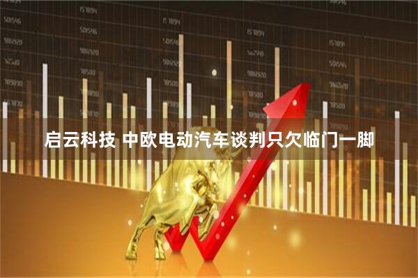 启云科技 中欧电动汽车谈判只欠临门一脚