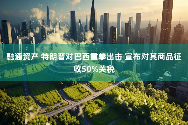 融通资产 特朗普对巴西重拳出击 宣布对其商品征收50%关税