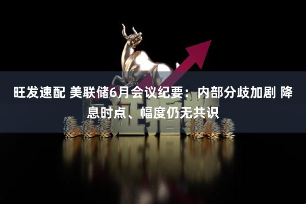 旺发速配 美联储6月会议纪要：内部分歧加剧 降息时点、幅度仍无共识