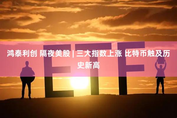 鸿泰利创 隔夜美股 | 三大指数上涨 比特币触及历史新高