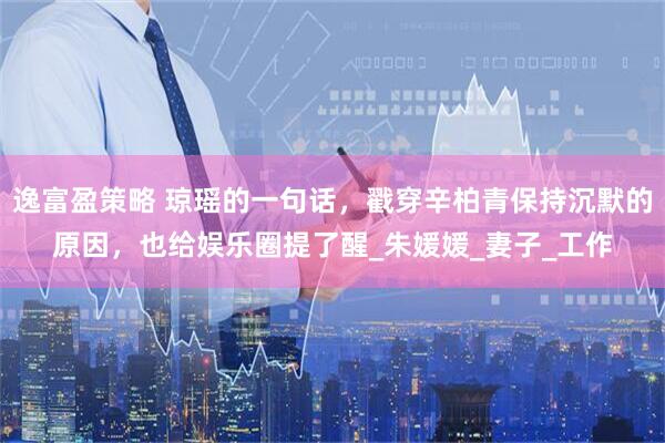 逸富盈策略 琼瑶的一句话，戳穿辛柏青保持沉默的原因，也给娱乐圈提了醒_朱媛媛_妻子_工作