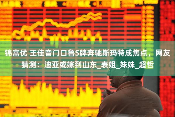 锦富优 王佳音门口鲁S牌奔驰斯玛特成焦点，网友猜测：迪亚或嫁到山东_表姐_妹妹_超哲