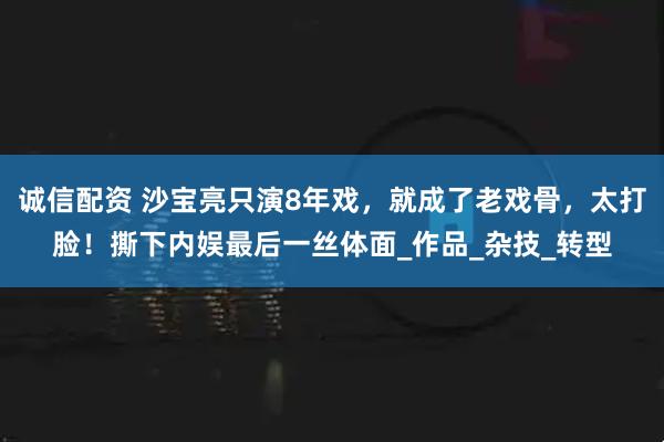 诚信配资 沙宝亮只演8年戏，就成了老戏骨，太打脸！撕下内娱最后一丝体面_作品_杂技_转型