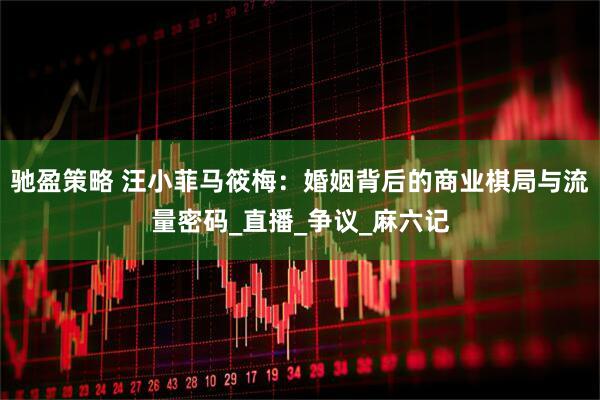 驰盈策略 汪小菲马筱梅：婚姻背后的商业棋局与流量密码_直播_争议_麻六记