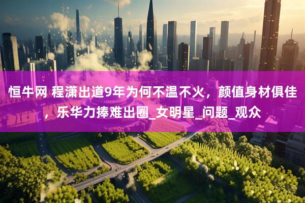 恒牛网 程潇出道9年为何不温不火，颜值身材俱佳，乐华力捧难出圈_女明星_问题_观众