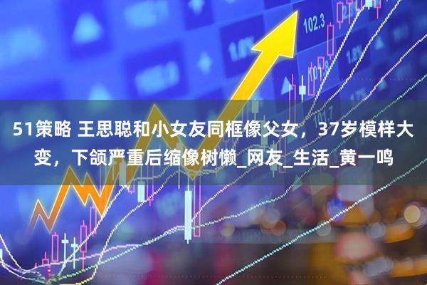 51策略 王思聪和小女友同框像父女，37岁模样大变，下颌严重后缩像树懒_网友_生活_黄一鸣