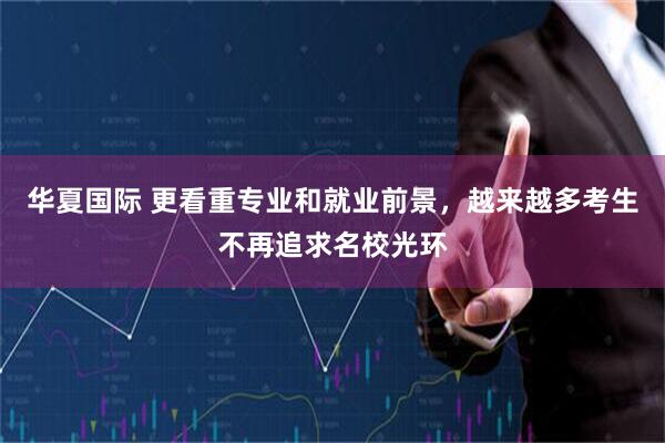 华夏国际 更看重专业和就业前景，越来越多考生不再追求名校光环