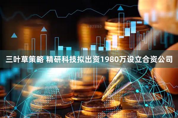 三叶草策略 精研科技拟出资1980万设立合资公司