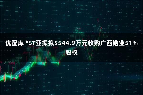 优配库 *ST亚振拟5544.9万元收购广西锆业51%股权