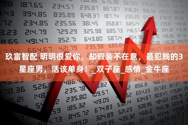 玖富智配 明明很爱你，却假装不在意，最犯贱的3星座男，活该单身！_双子座_感情_金牛座