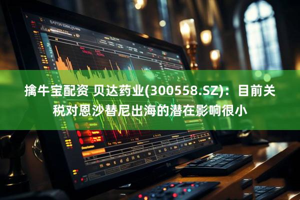 擒牛宝配资 贝达药业(300558.SZ)：目前关税对恩沙替尼出海的潜在影响很小