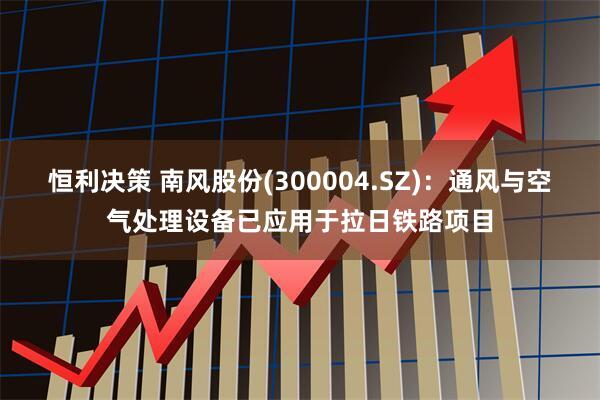 恒利决策 南风股份(300004.SZ)：通风与空气处理设备已应用于拉日铁路项目