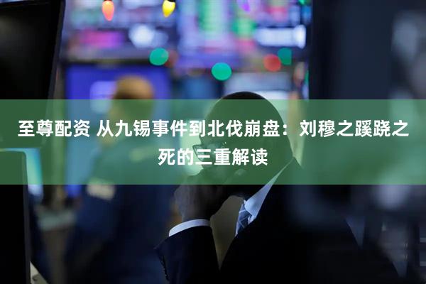 至尊配资 从九锡事件到北伐崩盘：刘穆之蹊跷之死的三重解读