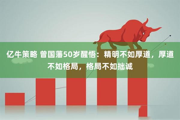 亿牛策略 曾国藩50岁醒悟：精明不如厚道，厚道不如格局，格局不如拙诚