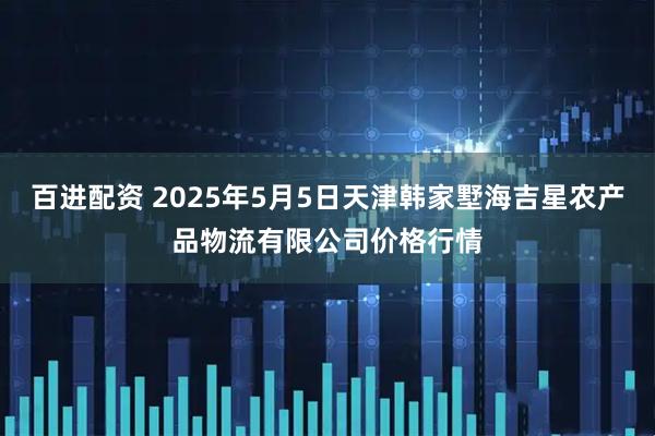 百进配资 2025年5月5日天津韩家墅海吉星农产品物流有限公司价格行情