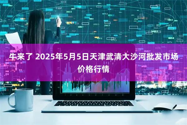 牛来了 2025年5月5日天津武清大沙河批发市场价格行情