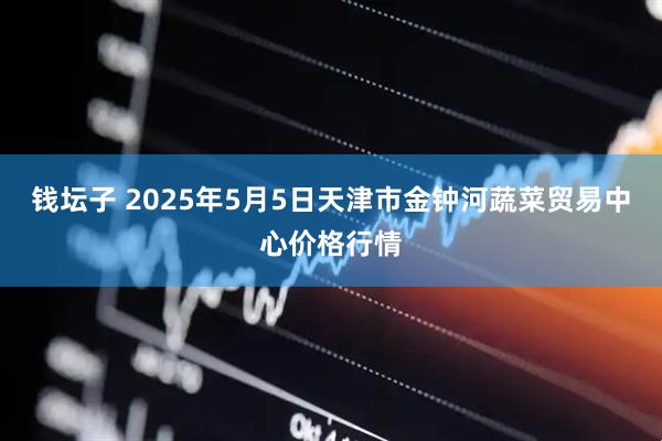 钱坛子 2025年5月5日天津市金钟河蔬菜贸易中心价格行情