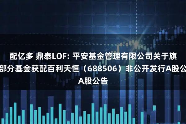 配亿多 鼎泰LOF: 平安基金管理有限公司关于旗下部分基金获配百利天恒（688506）非公开发行A股公告