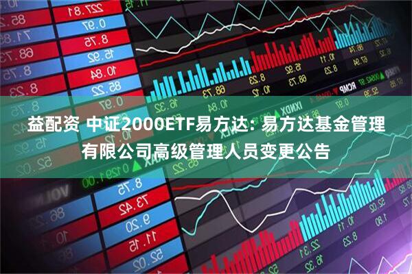 益配资 中证2000ETF易方达: 易方达基金管理有限公司高级管理人员变更公告