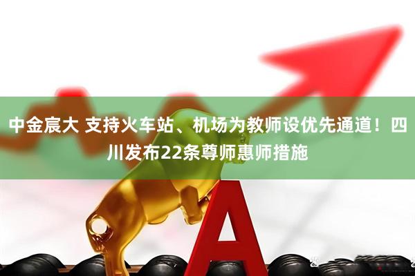 中金宸大 支持火车站、机场为教师设优先通道！四川发布22条尊师惠师措施