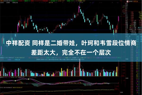 中祥配资 同样是二婚带娃，叶珂和韦雪段位情商差距太大，完全不在一个层次