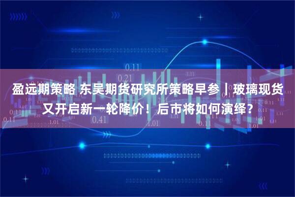 盈远期策略 东吴期货研究所策略早参｜玻璃现货又开启新一轮降价！后市将如何演绎？
