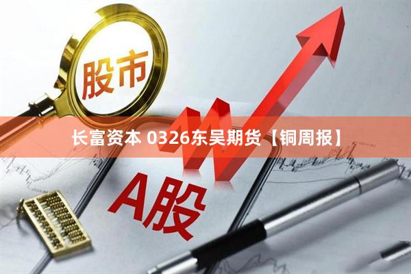 长富资本 0326东吴期货【铜周报】