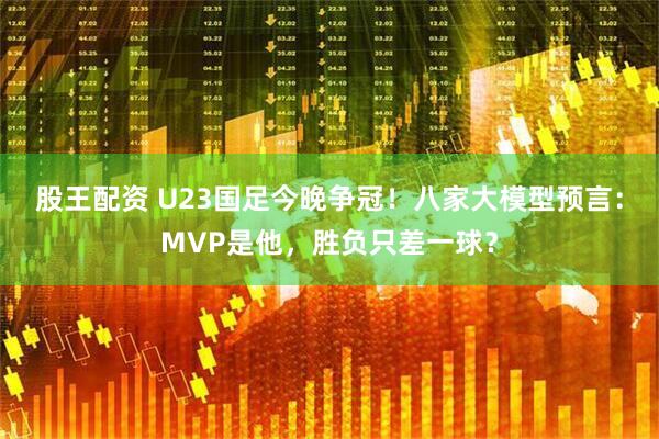 股王配资 U23国足今晚争冠！八家大模型预言：MVP是他，胜负只差一球？