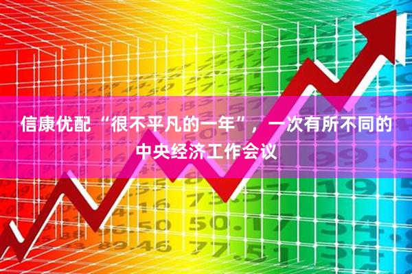 信康优配 “很不平凡的一年”，一次有所不同的中央经济工作会议