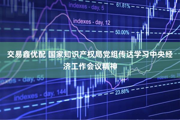 交易鑫优配 国家知识产权局党组传达学习中央经济工作会议精神
