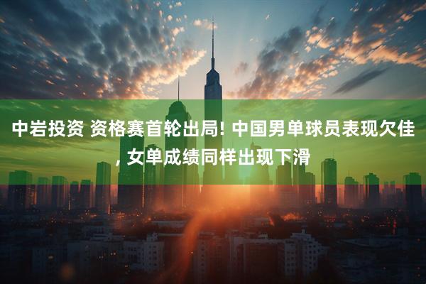 中岩投资 资格赛首轮出局! 中国男单球员表现欠佳, 女单成绩同样出现下滑