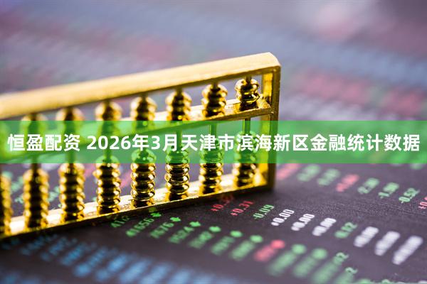 恒盈配资 2026年3月天津市滨海新区金融统计数据