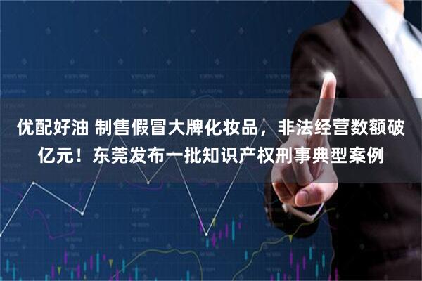 优配好油 制售假冒大牌化妆品，非法经营数额破亿元！东莞发布一批知识产权刑事典型案例