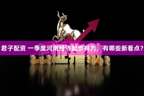 君子配资 一季度河南经济起步有力，有哪些新看点？